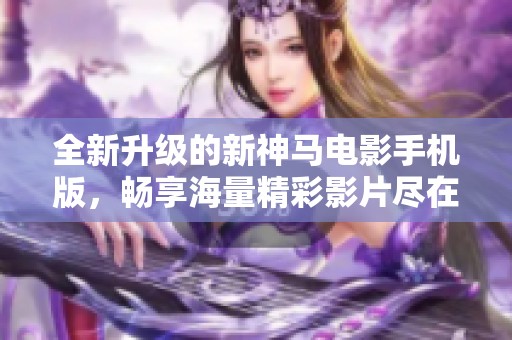 全新升级的新神马电影手机版，畅享海量精彩影片尽在掌握