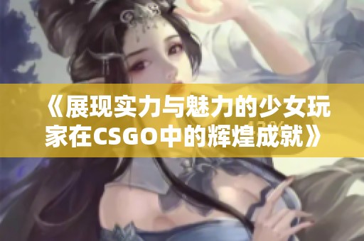 《展现实力与魅力的少女玩家在CSGO中的辉煌成就》