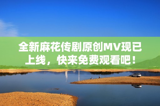 全新麻花传剧原创MV现已上线，快来免费观看吧！