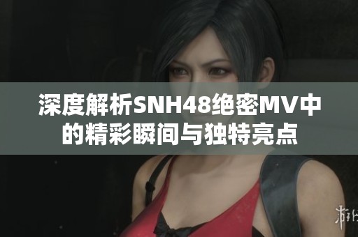 深度解析SNH48绝密MV中的精彩瞬间与独特亮点