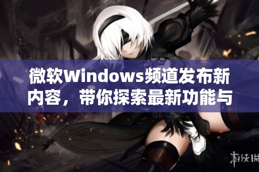 微软Windows频道发布新内容，带你探索最新功能与更新详情