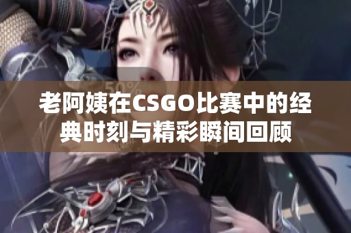 老阿姨在CSGO比赛中的经典时刻与精彩瞬间回顾