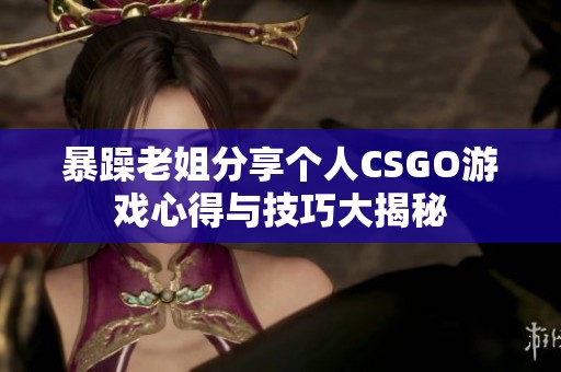 暴躁老姐分享个人CSGO游戏心得与技巧大揭秘