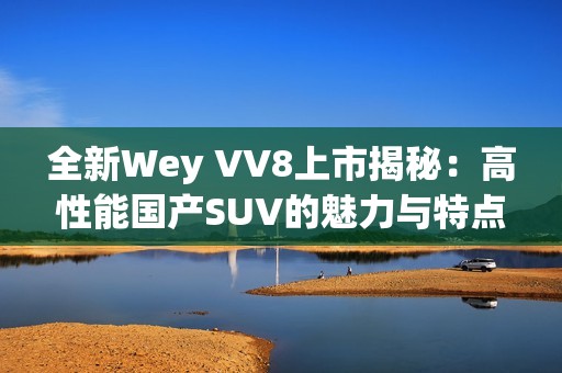 全新Wey VV8上市揭秘：高性能国产SUV的魅力与特点分析