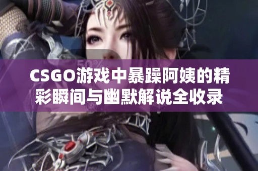 CSGO游戏中暴躁阿姨的精彩瞬间与幽默解说全收录