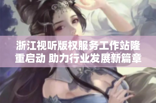 浙江视听版权服务工作站隆重启动 助力行业发展新篇章