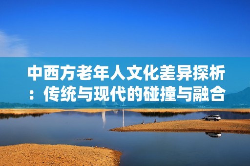 中西方老年人文化差异探析：传统与现代的碰撞与融合