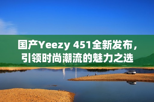 国产Yeezy 451全新发布，引领时尚潮流的魅力之选