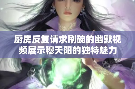 厨房反复请求刷碗的幽默视频展示穆天阳的独特魅力