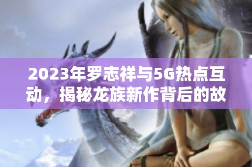 2023年罗志祥与5G热点互动，揭秘龙族新作背后的故事