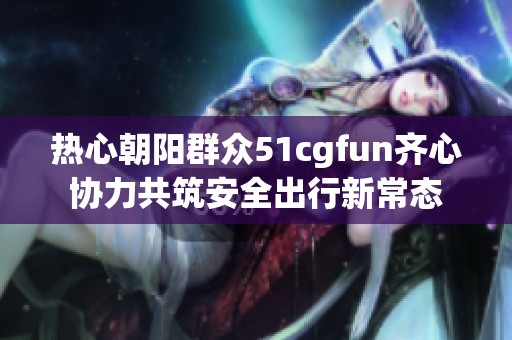 热心朝阳群众51cgfun齐心协力共筑安全出行新常态