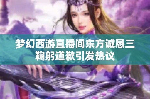 梦幻西游直播间东方诚恳三鞠躬道歉引发热议