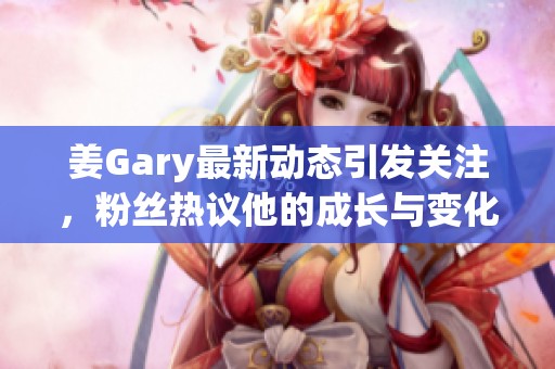 姜Gary最新动态引发关注，粉丝热议他的成长与变化