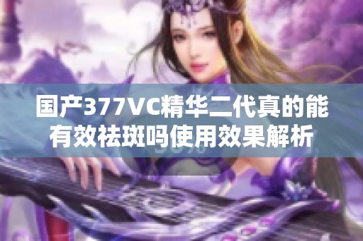 国产377VC精华二代真的能有效祛斑吗使用效果解析