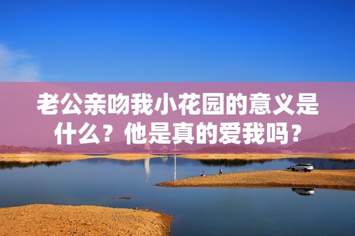 老公亲吻我小花园的意义是什么？他是真的爱我吗？