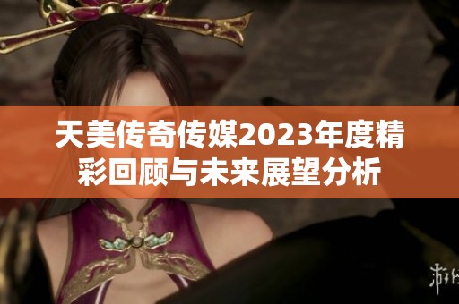 天美传奇传媒2023年度精彩回顾与未来展望分析