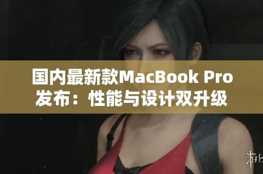 国内最新款MacBook Pro发布：性能与设计双升级