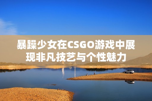 暴躁少女在CSGO游戏中展现非凡技艺与个性魅力