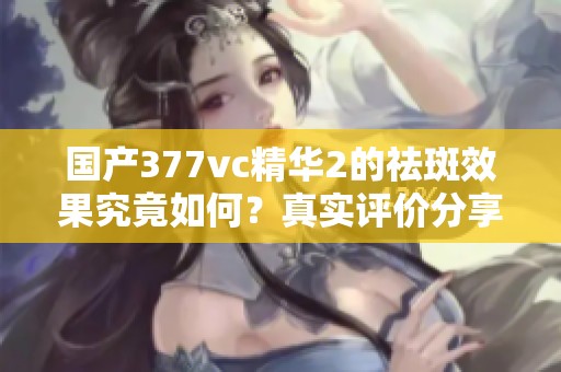 国产377vc精华2的祛斑效果究竟如何？真实评价分享