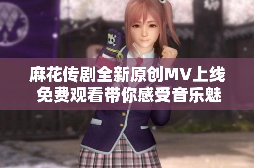 麻花传剧全新原创MV上线 免费观看带你感受音乐魅力