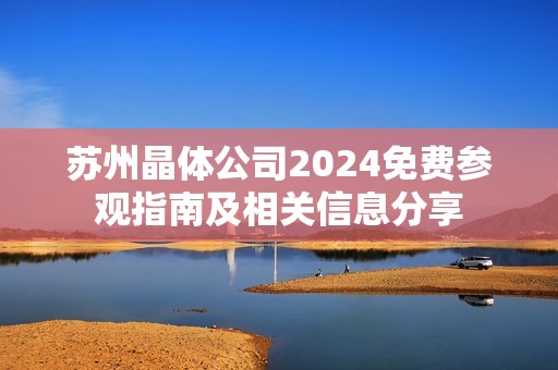 苏州晶体公司2024免费参观指南及相关信息分享