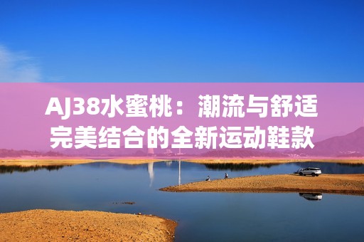 AJ38水蜜桃：潮流与舒适完美结合的全新运动鞋款