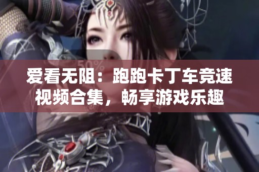 爱看无阻：跑跑卡丁车竞速视频合集，畅享游戏乐趣