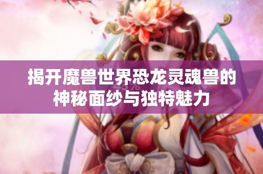 揭开魔兽世界恐龙灵魂兽的神秘面纱与独特魅力