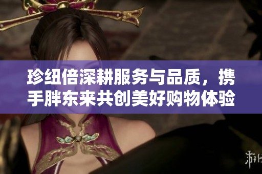 珍纽倍深耕服务与品质，携手胖东来共创美好购物体验