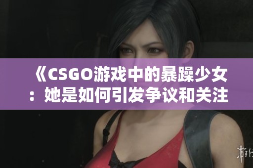 《CSGO游戏中的暴躁少女：她是如何引发争议和关注的》