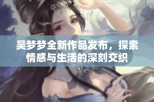 吴梦梦全新作品发布，探索情感与生活的深刻交织