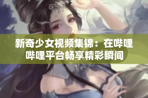 新奇少女视频集锦：在哔哩哔哩平台畅享精彩瞬间