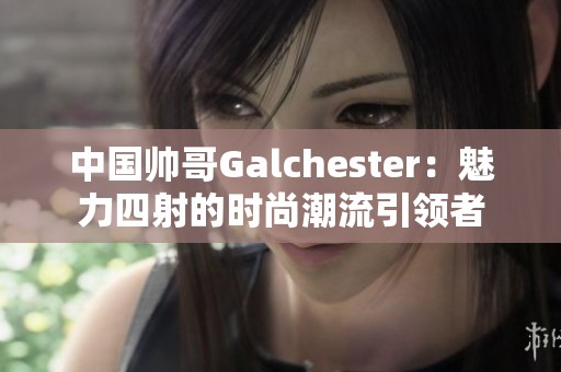 中国帅哥Galchester：魅力四射的时尚潮流引领者