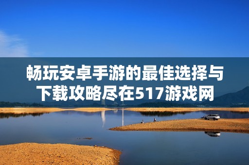 畅玩安卓手游的最佳选择与下载攻略尽在517游戏网