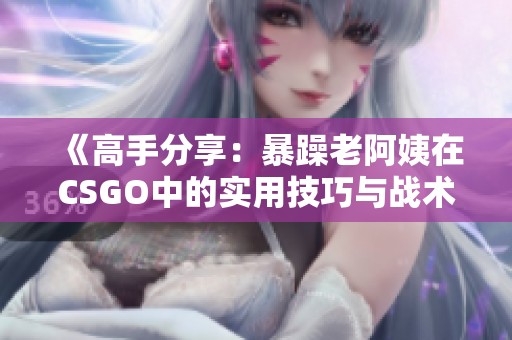 《高手分享：暴躁老阿姨在CSGO中的实用技巧与战术》