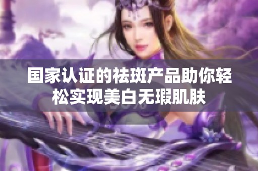 国家认证的祛斑产品助你轻松实现美白无瑕肌肤