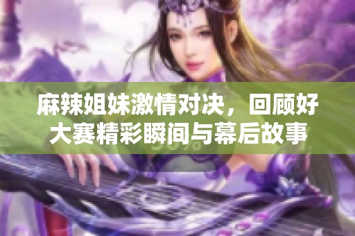 麻辣姐妹激情对决，回顾好大赛精彩瞬间与幕后故事