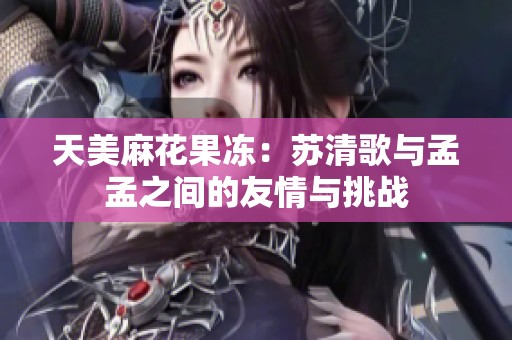 天美麻花果冻：苏清歌与孟孟之间的友情与挑战