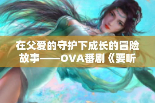 在父爱的守护下成长的冒险故事——OVA番剧《要听爸爸的话》