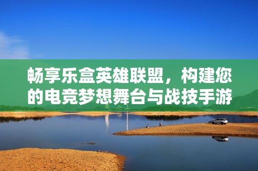 畅享乐盒英雄联盟，构建您的电竞梦想舞台与战技手游网携手共进