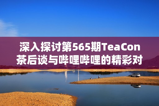 深入探讨第565期TeaCon茶后谈与哔哩哔哩的精彩对话