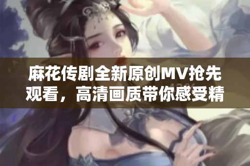 麻花传剧全新原创MV抢先观看，高清画质带你感受精彩演出