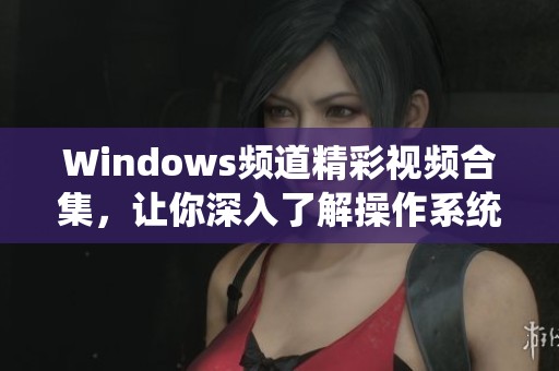 Windows频道精彩视频合集，让你深入了解操作系统新动态