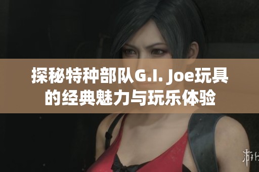 探秘特种部队G.I. Joe玩具的经典魅力与玩乐体验