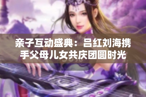 亲子互动盛典：吕红刘海携手父母儿女共庆团圆时光