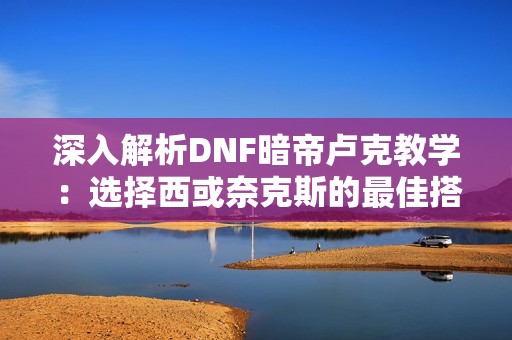 深入解析DNF暗帝卢克教学：选择西或奈克斯的最佳搭配策略