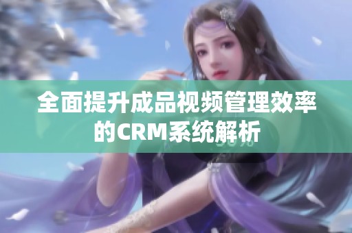 全面提升成品视频管理效率的CRM系统解析