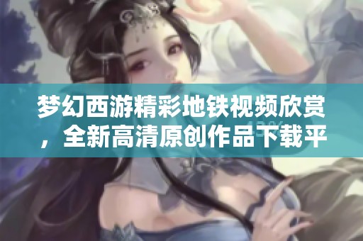 梦幻西游精彩地铁视频欣赏，全新高清原创作品下载平台推荐