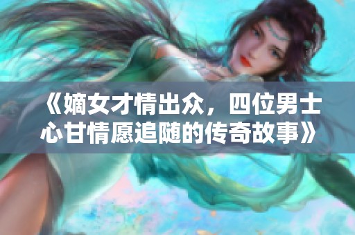 《嫡女才情出众，四位男士心甘情愿追随的传奇故事》