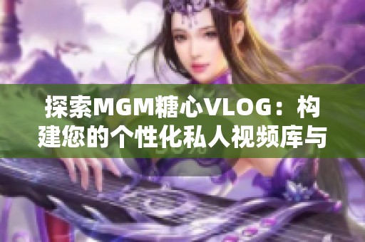 探索MGM糖心VLOG：构建您的个性化私人视频库与二次元女友互动